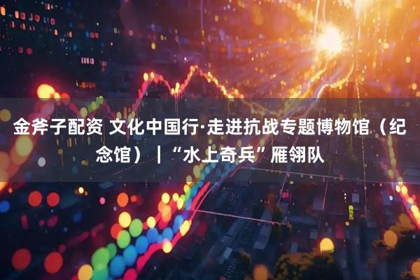 金斧子配资 文化中国行·走进抗战专题博物馆（纪念馆）｜“水上奇兵”雁翎队