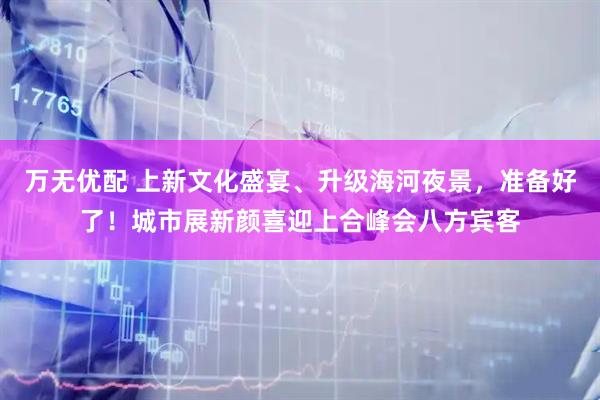 万无优配 上新文化盛宴、升级海河夜景，准备好了！城市展新颜喜迎上合峰会八方宾客