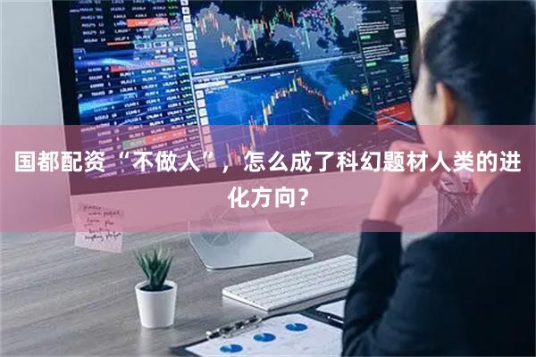 国都配资 “不做人”，怎么成了科幻题材人类的进化方向？