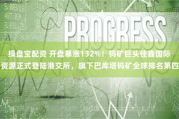操盘宝配资 开盘暴涨132%！钨矿巨头佳鑫国际资源正式登陆港交所，旗下巴库塔钨矿全球排名第四