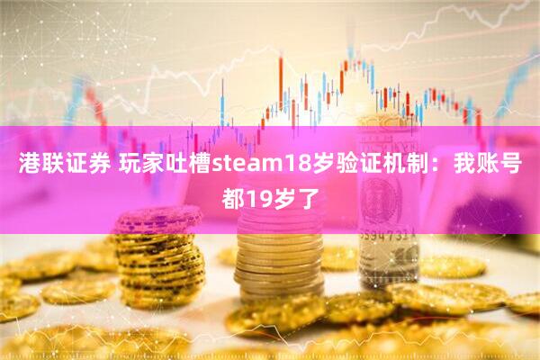 港联证券 玩家吐槽steam18岁验证机制：我账号都19岁了