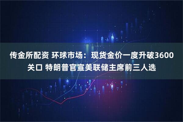 传金所配资 环球市场：现货金价一度升破3600关口 特朗普官宣美联储主席前三人选