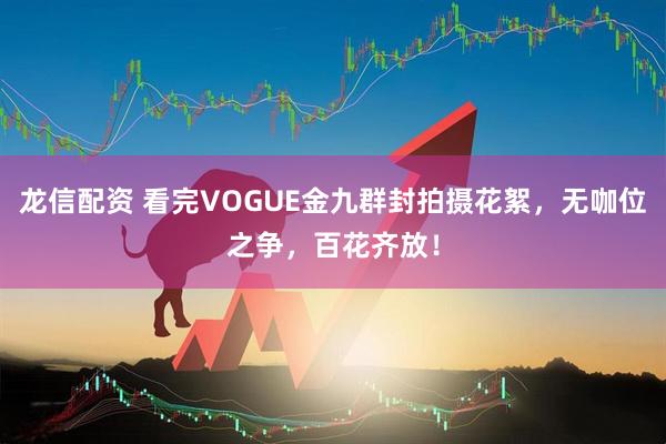 龙信配资 看完VOGUE金九群封拍摄花絮，无咖位之争，百花齐放！