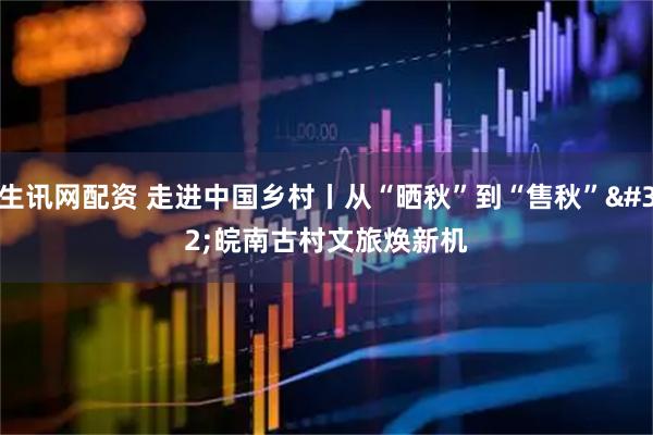 生讯网配资 走进中国乡村丨从“晒秋”到“售秋”&#32;皖南古村文旅焕新机