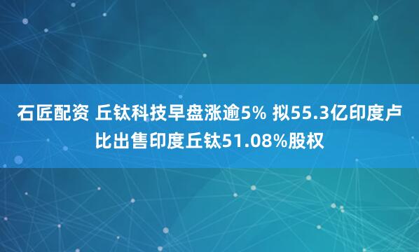 石匠配资 丘钛科技早盘涨逾5% 拟55.3亿印度卢比出售印度丘钛51.08%股权