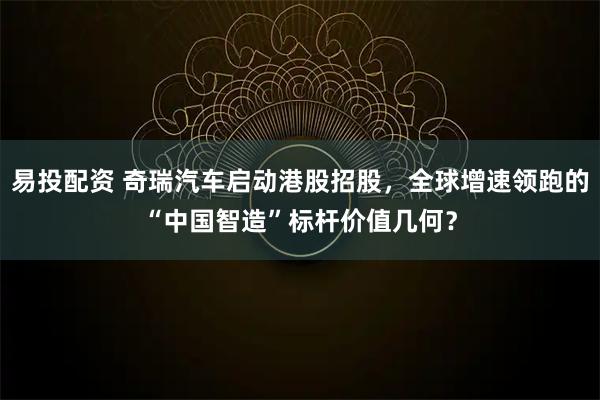 易投配资 奇瑞汽车启动港股招股，全球增速领跑的“中国智造”标杆价值几何？