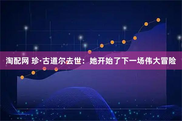 淘配网 珍·古道尔去世：她开始了下一场伟大冒险