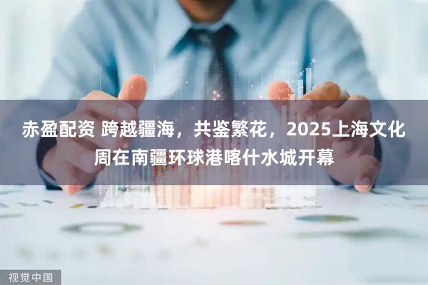 赤盈配资 跨越疆海，共鉴繁花，2025上海文化周在南疆环球港喀什水城开幕