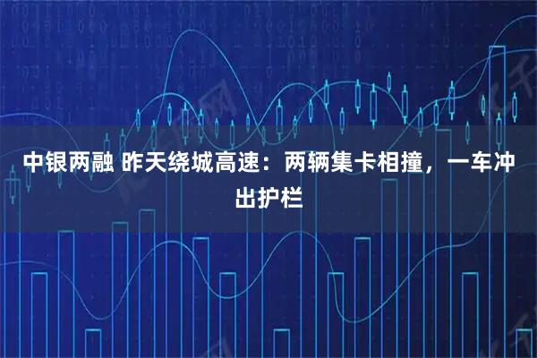 中银两融 昨天绕城高速：两辆集卡相撞，一车冲出护栏