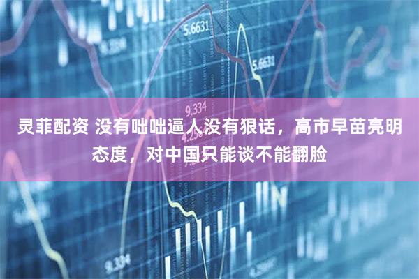 灵菲配资 没有咄咄逼人没有狠话，高市早苗亮明态度，对中国只能谈不能翻脸