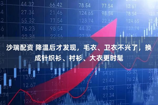 沙瑞配资 降温后才发现，毛衣、卫衣不兴了，换成针织衫、衬衫、大衣更时髦