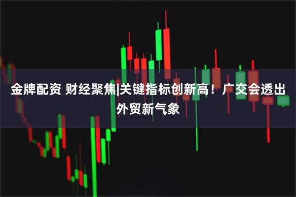金牌配资 财经聚焦|关键指标创新高！广交会透出外贸新气象