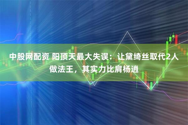 中股网配资 阳顶天最大失误：让黛绮丝取代2人做法王，其实力比肩杨逍