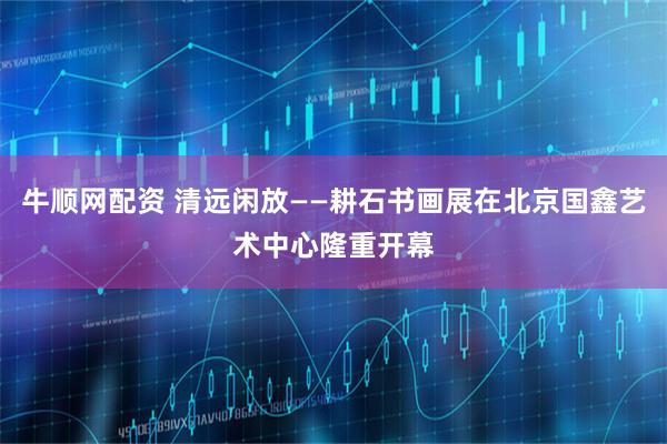 牛顺网配资 清远闲放——耕石书画展在北京国鑫艺术中心隆重开幕