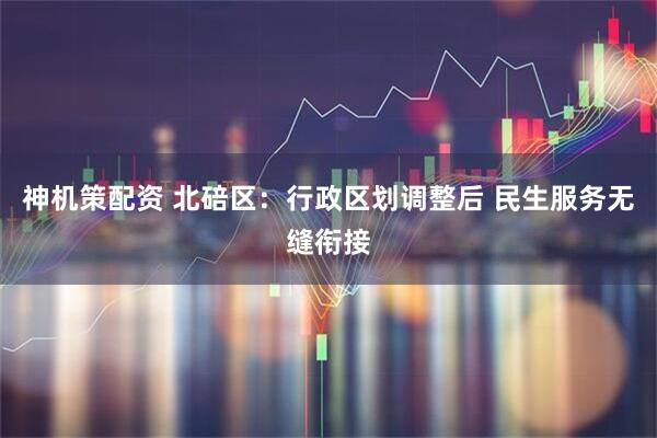 神机策配资 北碚区：行政区划调整后 民生服务无缝衔接