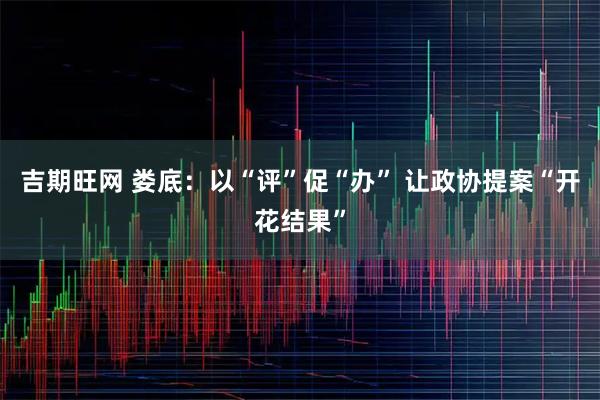 吉期旺网 娄底：以“评”促“办” 让政协提案“开花结果”