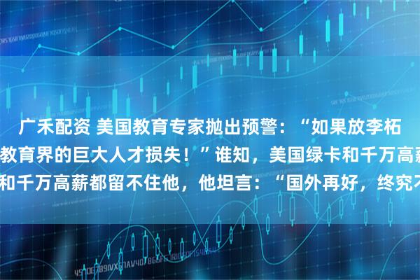 广禾配资 美国教育专家抛出预警：“如果放李柘远回中国，那将是美国教育界的巨大人才损失！”谁知，美国绿卡和千万高薪都留不住他，他坦言：“国外再好，终究不是自己的家！”