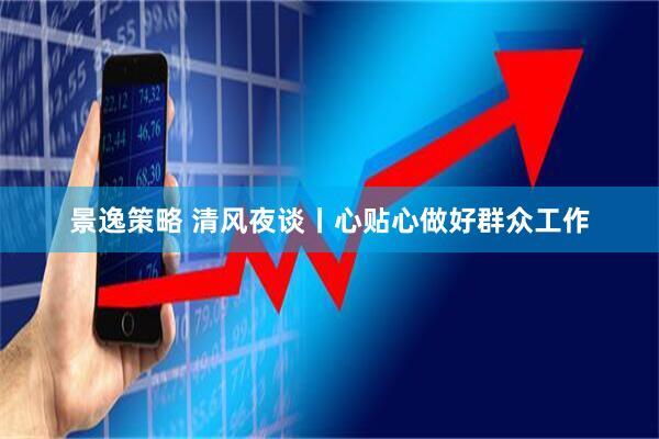 景逸策略 清风夜谈丨心贴心做好群众工作