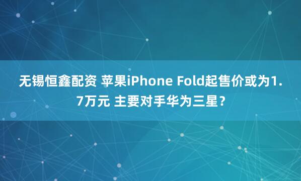 无锡恒鑫配资 苹果iPhone Fold起售价或为1.7万元 主要对手华为三星?
