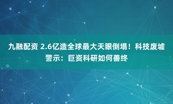 九融配资 2.6亿造全球最大天眼倒塌！科技废墟警示：巨资科研如何善终