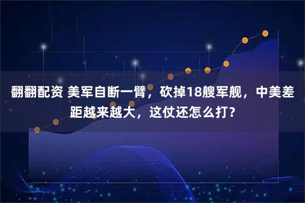 翻翻配资 美军自断一臂，砍掉18艘军舰，中美差距越来越大，这仗还怎么打？