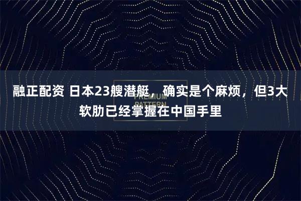 融正配资 日本23艘潜艇，确实是个麻烦，但3大软肋已经掌握在中国手里