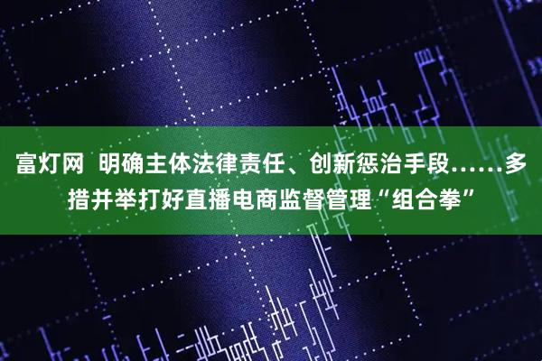 富灯网 明确主体法律责任、创新惩治手段……多措并举打好直播电商监督管理“组合拳”