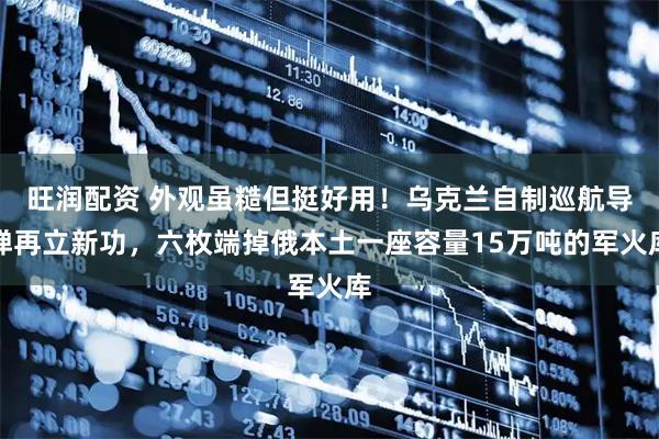 旺润配资 外观虽糙但挺好用！乌克兰自制巡航导弹再立新功，六枚端掉俄本土一座容量15万吨的军火库