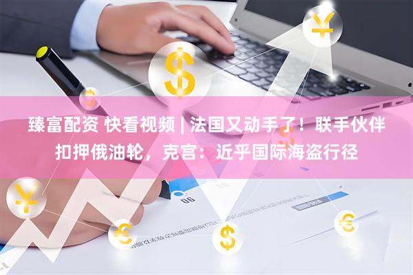 臻富配资 快看视频 | 法国又动手了！联手伙伴扣押俄油轮，克宫：近乎国际海盗行径